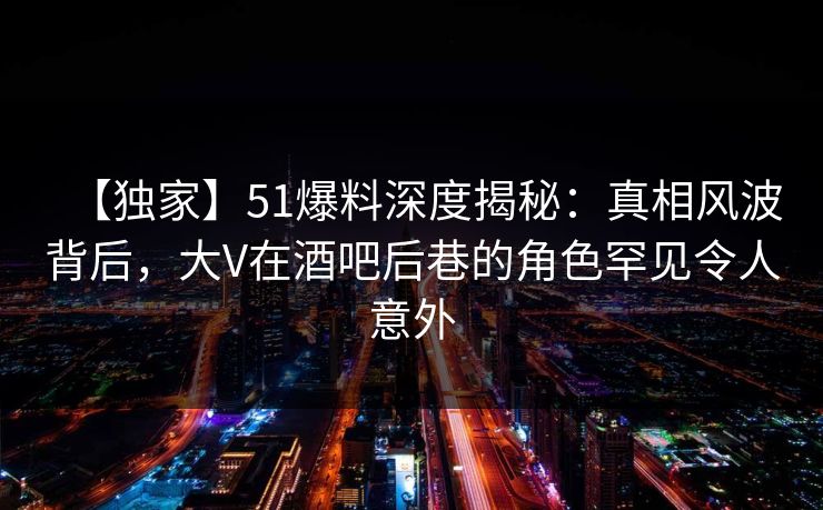 【独家】51爆料深度揭秘：真相风波背后，大V在酒吧后巷的角色罕见令人意外