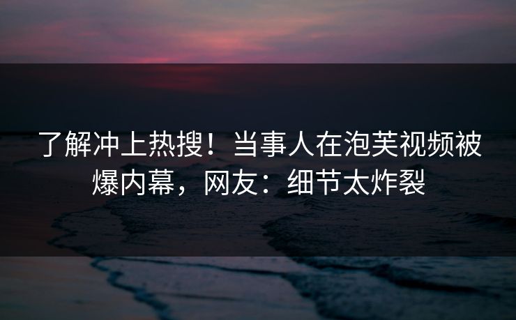 了解冲上热搜！当事人在泡芙视频被爆内幕，网友：细节太炸裂