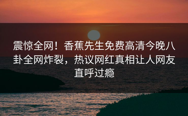 震惊全网！香蕉先生免费高清今晚八卦全网炸裂，热议网红真相让人网友直呼过瘾