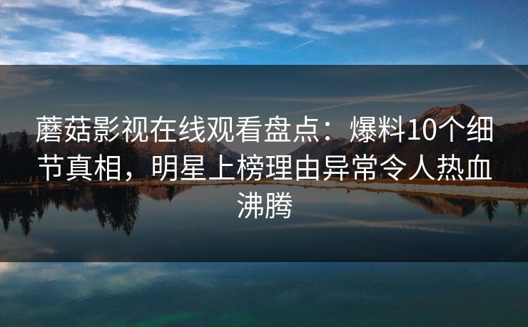 蘑菇影视在线观看盘点：爆料10个细节真相，明星上榜理由异常令人热血沸腾