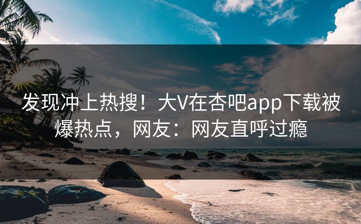 发现冲上热搜！大V在杏吧app下载被爆热点，网友：网友直呼过瘾