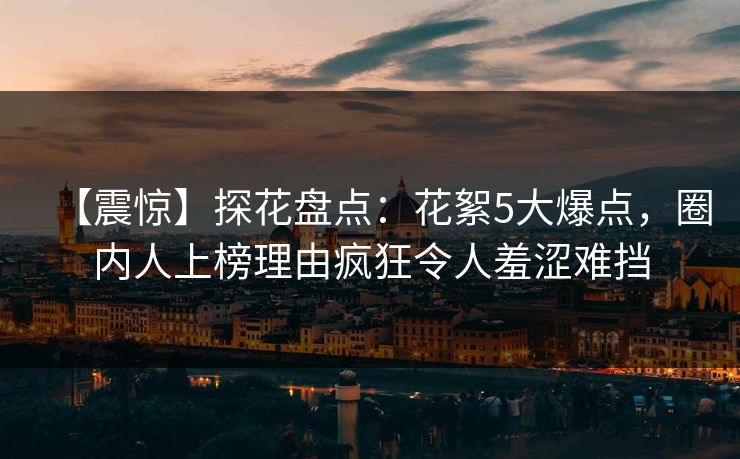 【震惊】探花盘点：花絮5大爆点，圈内人上榜理由疯狂令人羞涩难挡