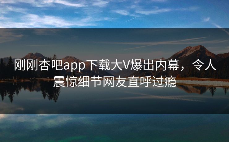 刚刚杏吧app下载大V爆出内幕，令人震惊细节网友直呼过瘾