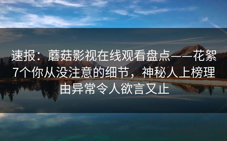 速报：蘑菇影视在线观看盘点——花絮7个你从没注意的细节，神秘人上榜理由异常令人欲言又止