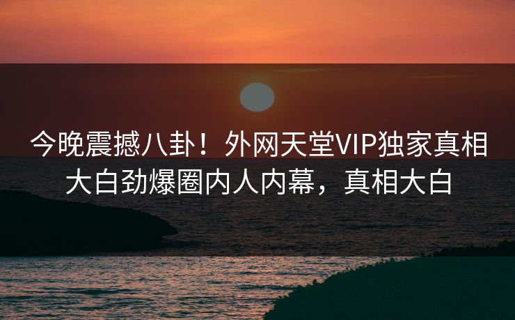 今晚震撼八卦！外网天堂VIP独家真相大白劲爆圈内人内幕，真相大白