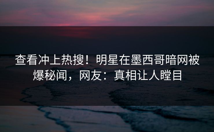 查看冲上热搜！明星在墨西哥暗网被爆秘闻，网友：真相让人瞠目