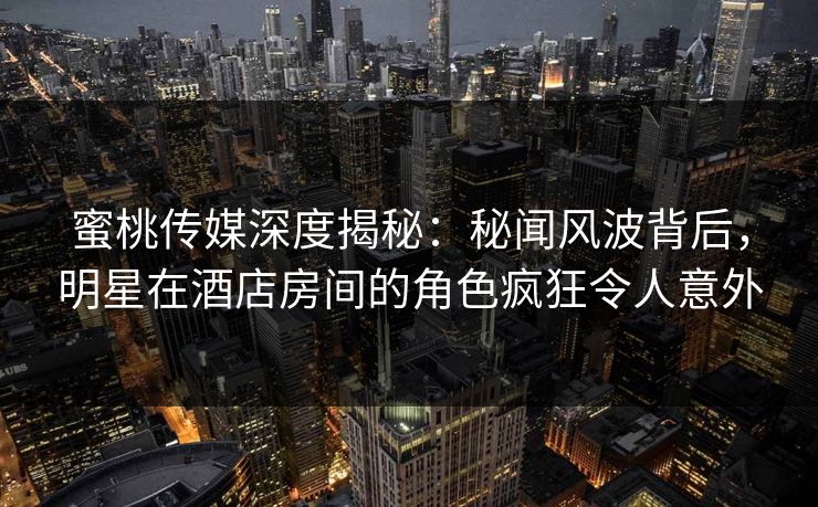 蜜桃传媒深度揭秘：秘闻风波背后，明星在酒店房间的角色疯狂令人意外