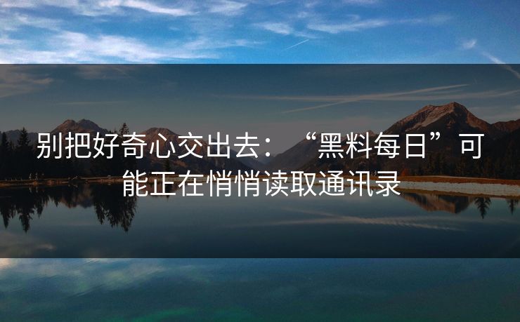 别把好奇心交出去：“黑料每日”可能正在悄悄读取通讯录