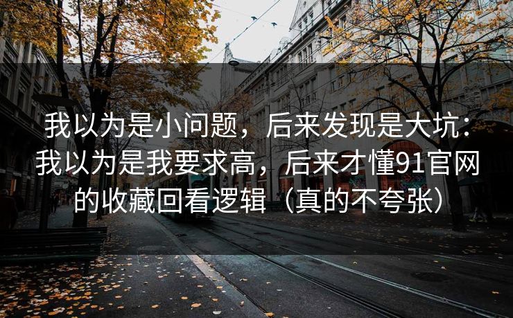 我以为是小问题，后来发现是大坑：我以为是我要求高，后来才懂91官网的收藏回看逻辑（真的不夸张）