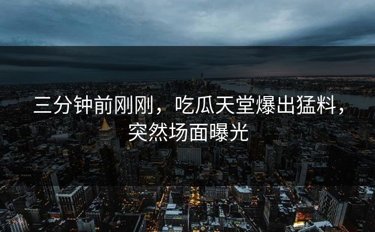 三分钟前刚刚，吃瓜天堂爆出猛料，突然场面曝光