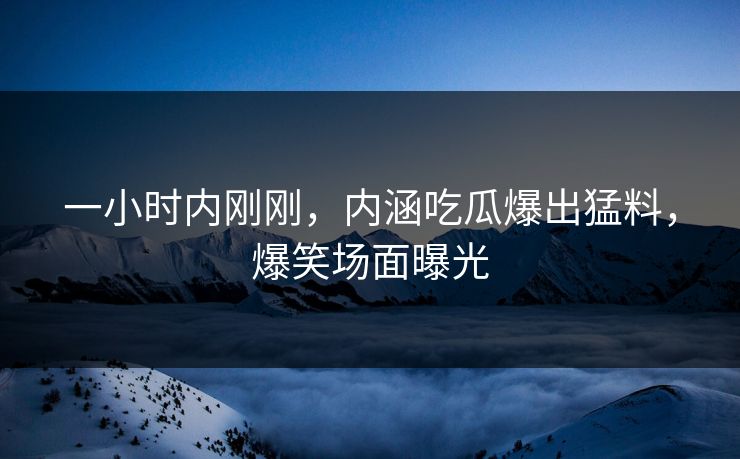一小时内刚刚，内涵吃瓜爆出猛料，爆笑场面曝光