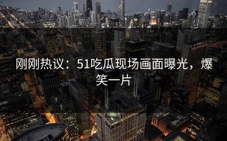 刚刚热议：51吃瓜现场画面曝光，爆笑一片