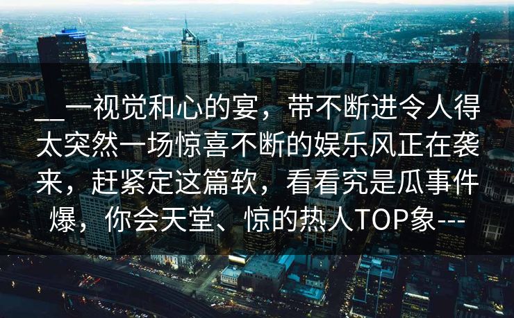 __一视觉和心的宴，带不断进令人得太突然一场惊喜不断的娱乐风正在袭来，赶紧定这篇软，看看究是瓜事件爆，你会天堂、惊的热人TOP象---