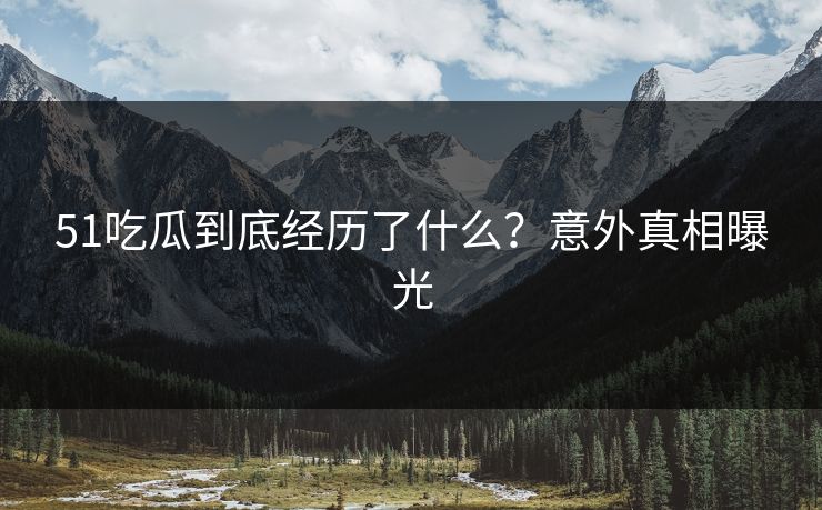 51吃瓜到底经历了什么？意外真相曝光