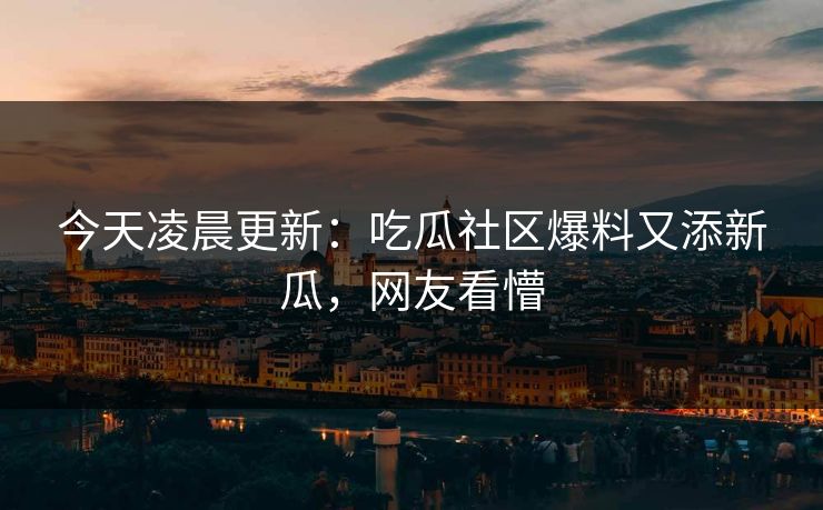 今天凌晨更新：吃瓜社区爆料又添新瓜，网友看懵
