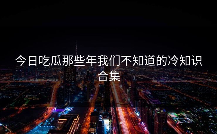 今日吃瓜那些年我们不知道的冷知识合集