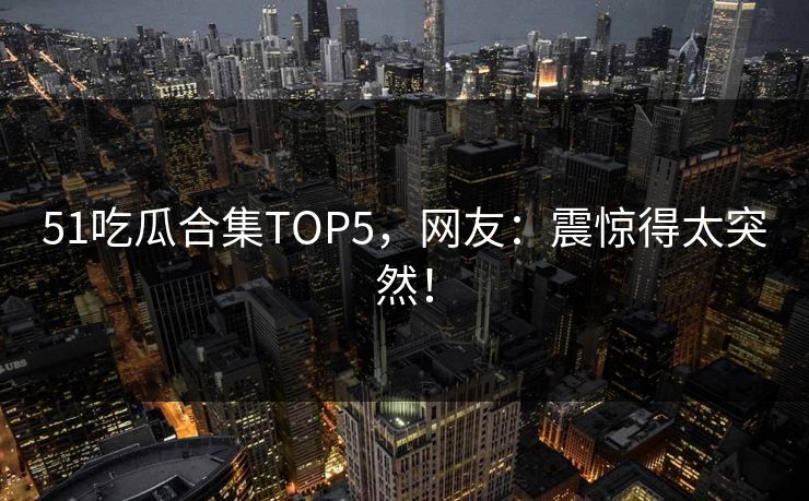 51吃瓜合集TOP5，网友：震惊得太突然！