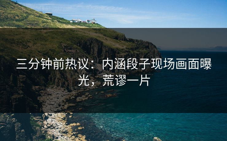 三分钟前热议：内涵段子现场画面曝光，荒谬一片