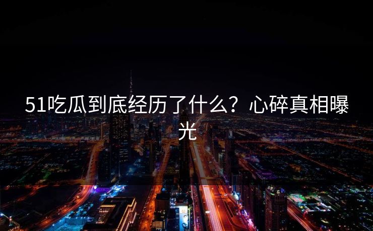 51吃瓜到底经历了什么？心碎真相曝光