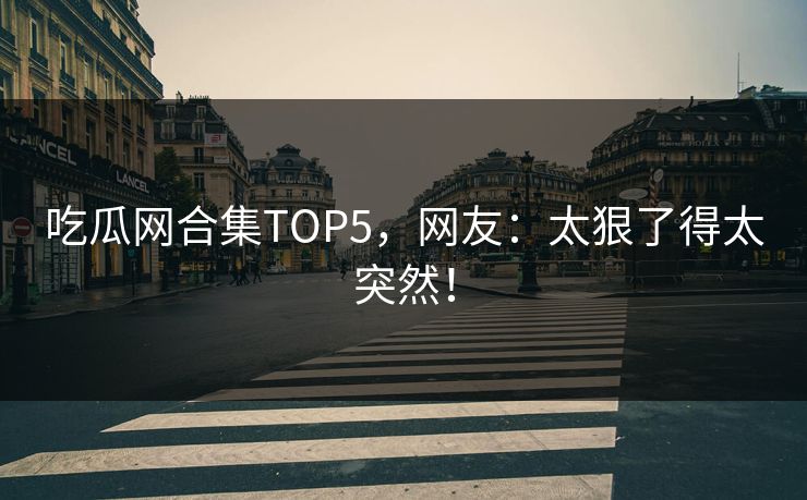 吃瓜网合集TOP5，网友：太狠了得太突然！