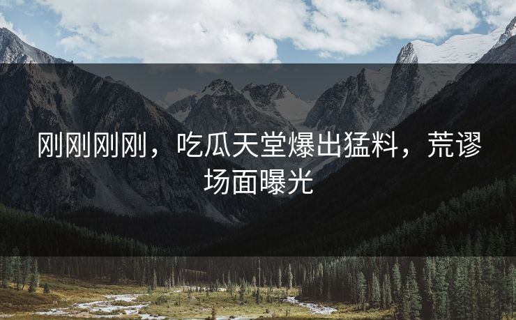 刚刚刚刚，吃瓜天堂爆出猛料，荒谬场面曝光