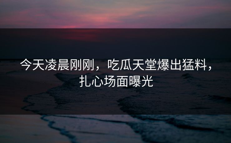 今天凌晨刚刚，吃瓜天堂爆出猛料，扎心场面曝光