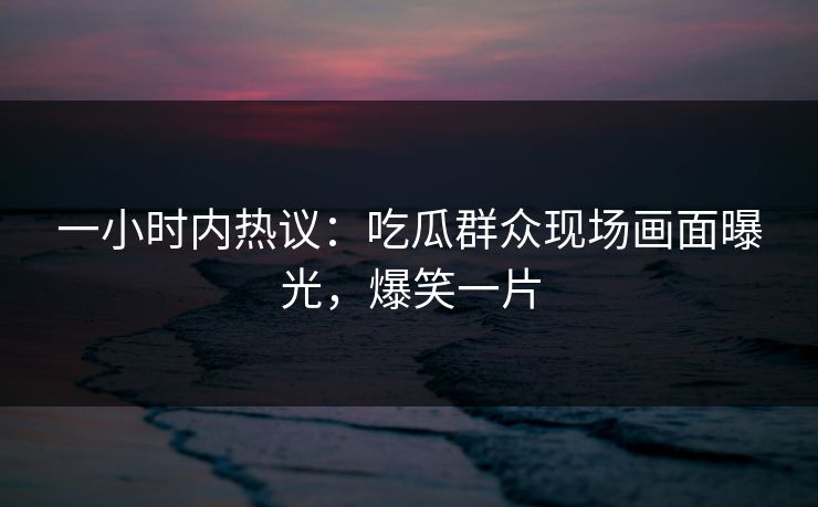 一小时内热议：吃瓜群众现场画面曝光，爆笑一片