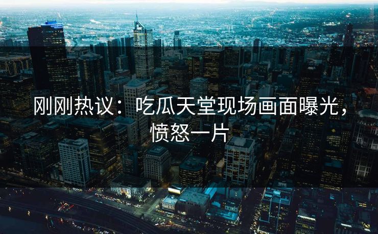 刚刚热议：吃瓜天堂现场画面曝光，愤怒一片