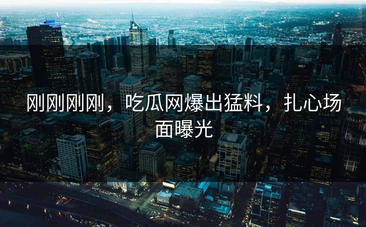 刚刚刚刚，吃瓜网爆出猛料，扎心场面曝光