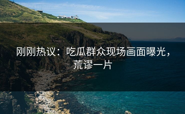 刚刚热议：吃瓜群众现场画面曝光，荒谬一片
