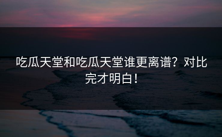 吃瓜天堂和吃瓜天堂谁更离谱？对比完才明白！