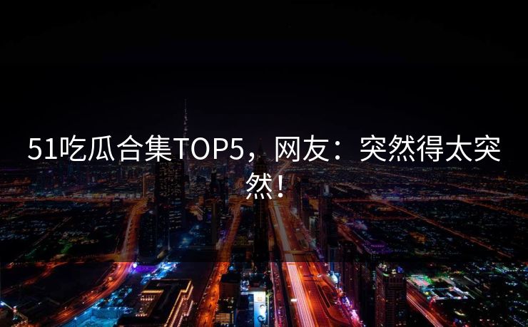 51吃瓜合集TOP5，网友：突然得太突然！