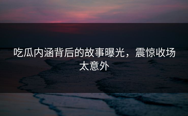 吃瓜内涵背后的故事曝光，震惊收场太意外