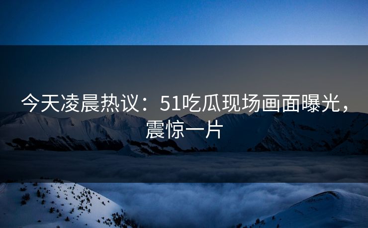 今天凌晨热议：51吃瓜现场画面曝光，震惊一片