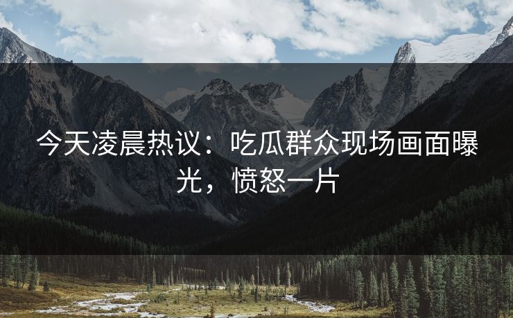 今天凌晨热议：吃瓜群众现场画面曝光，愤怒一片