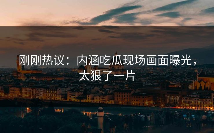 刚刚热议：内涵吃瓜现场画面曝光，太狠了一片