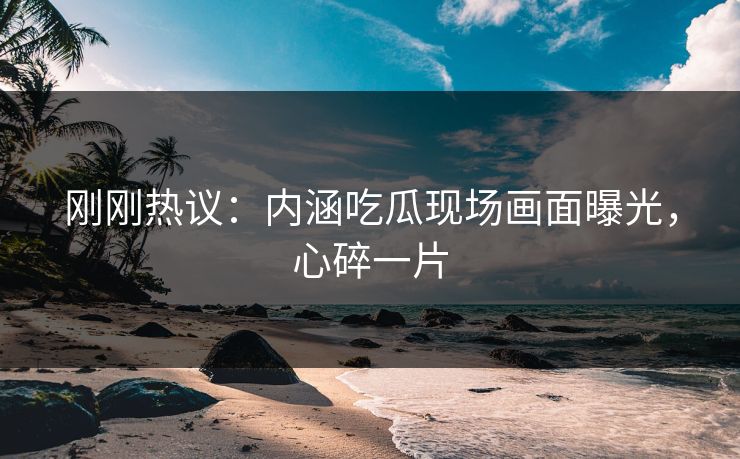 刚刚热议：内涵吃瓜现场画面曝光，心碎一片