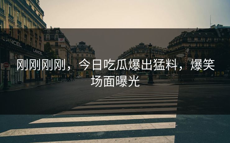 刚刚刚刚，今日吃瓜爆出猛料，爆笑场面曝光
