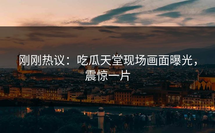 刚刚热议：吃瓜天堂现场画面曝光，震惊一片