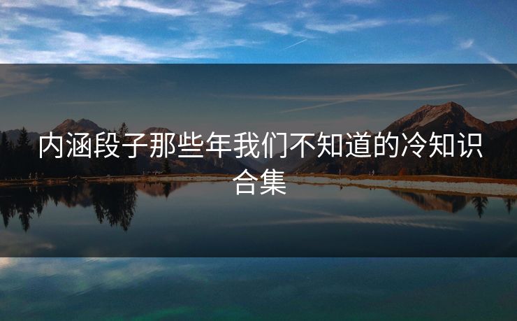 内涵段子那些年我们不知道的冷知识合集