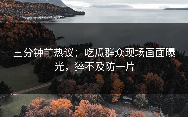 三分钟前热议：吃瓜群众现场画面曝光，猝不及防一片