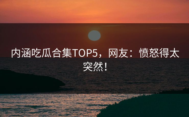 内涵吃瓜合集TOP5，网友：愤怒得太突然！