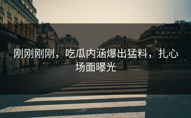 刚刚刚刚，吃瓜内涵爆出猛料，扎心场面曝光