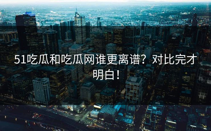 51吃瓜和吃瓜网谁更离谱？对比完才明白！