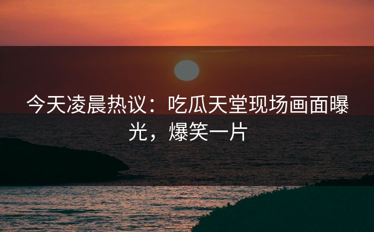 今天凌晨热议：吃瓜天堂现场画面曝光，爆笑一片