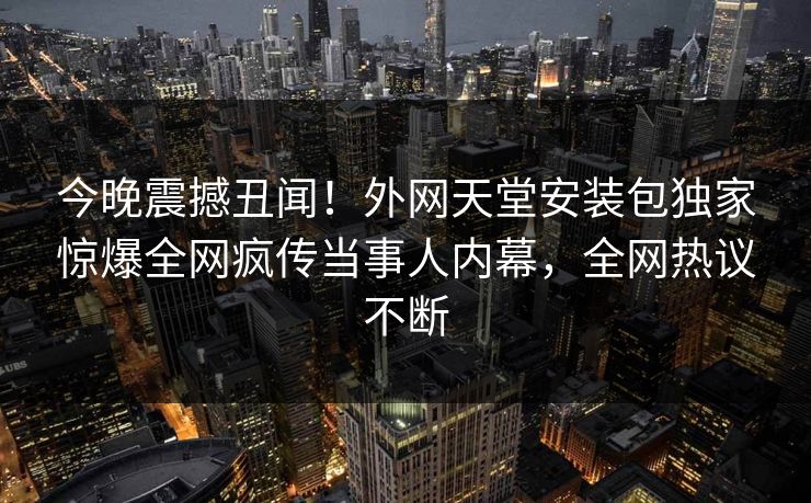 今晚震撼丑闻！外网天堂安装包独家惊爆全网疯传当事人内幕，全网热议不断