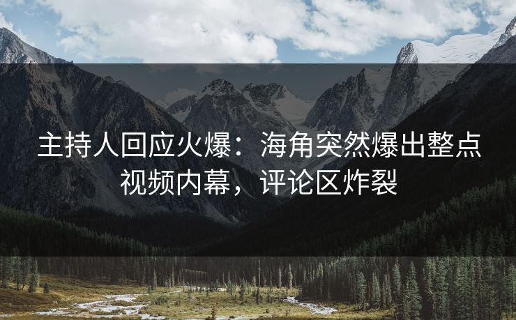 主持人回应火爆：海角突然爆出整点视频内幕，评论区炸裂