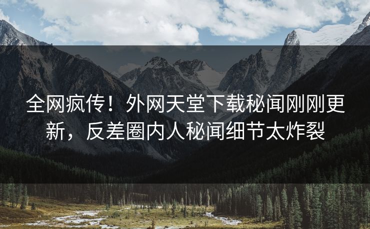 全网疯传！外网天堂下载秘闻刚刚更新，反差圈内人秘闻细节太炸裂