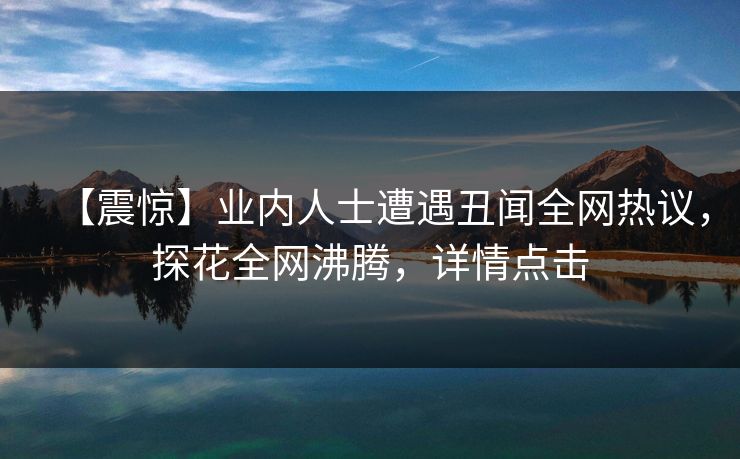 【震惊】业内人士遭遇丑闻全网热议，探花全网沸腾，详情点击