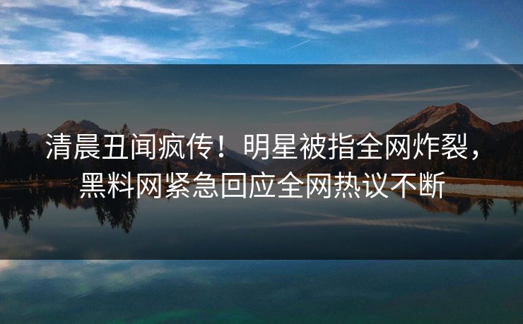 清晨丑闻疯传！明星被指全网炸裂，黑料网紧急回应全网热议不断